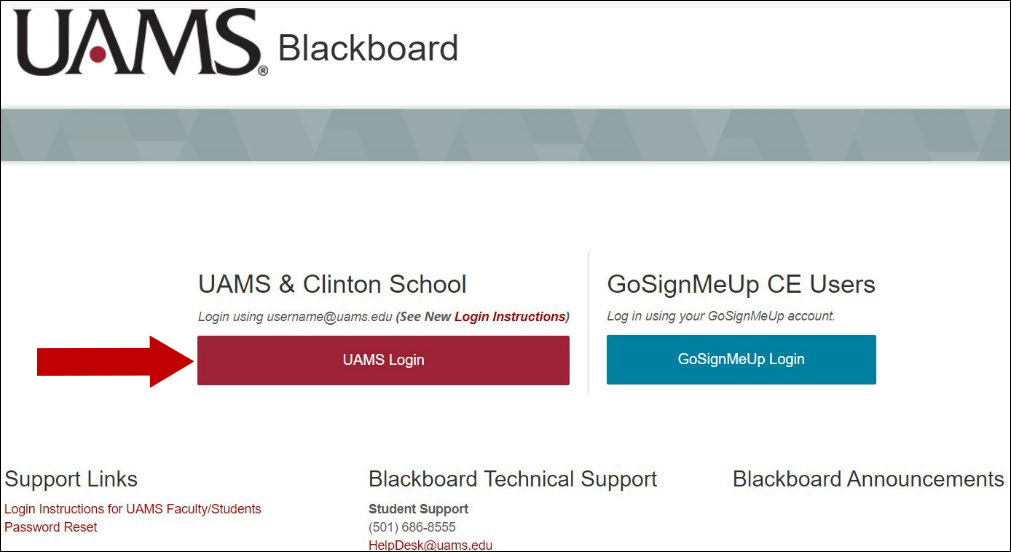 In order to log in to Blackboard you will need to know your UAMS username and password. 1. Click the red UAMS Login button. If you are logged in to the computer with your UAMS credentials, you will be logged in toBlackboard directly. If you are not using your UMAS credentials to log in to your computer, then follow the next steps. 2. Do one of the following when prompted: a. If you see the following screen type username@uams.edu Ex: SmithJohn@uams.edu or 3025044@uams.edu Note: this login format may look like an email address, but it contains your username followed by @uams.edu b. If you see the following screen then click your username. 3. You are now logged in to Blackboard. If you have issues logging in please contact the UAMS Help Desk at (501) 686-8555 or at Helpdesk@uams.edu